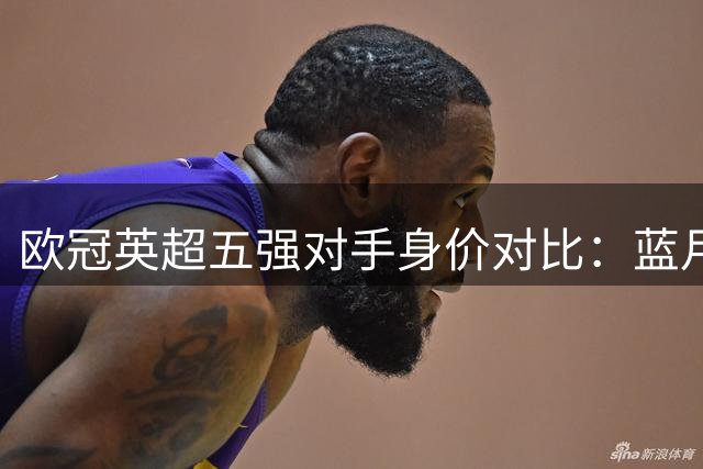 欧冠英超五强对手身价对比：蓝月军团领跑 红军垫底