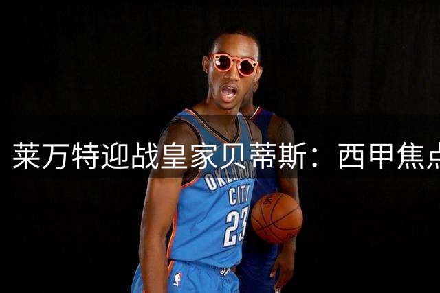 莱万特迎战皇家贝蒂斯：西甲焦点战前瞻